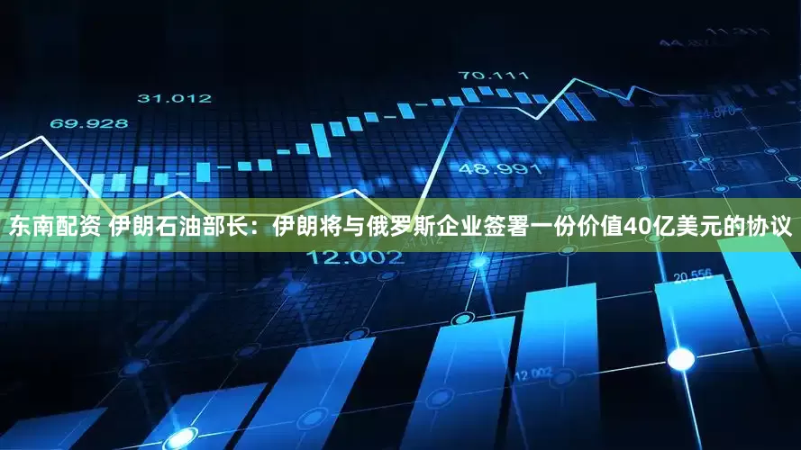 东南配资 伊朗石油部长：伊朗将与俄罗斯企业签署一份价值40亿美元的协议