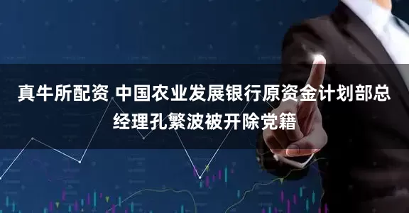 真牛所配资 中国农业发展银行原资金计划部总经理孔繁波被开除党籍