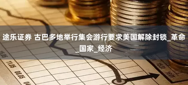 途乐证券 古巴多地举行集会游行要求美国解除封锁_革命_国家_经济