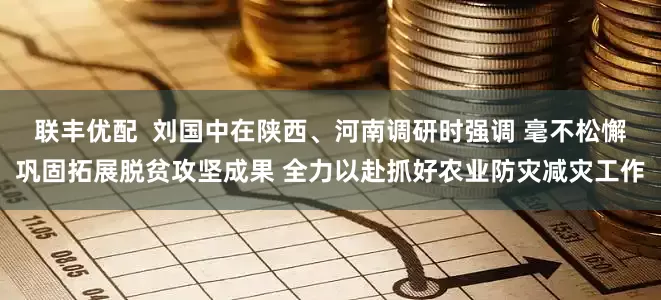 联丰优配  刘国中在陕西、河南调研时强调 毫不松懈巩固拓展脱贫攻坚成果 全力以赴抓好农业防灾减灾工作