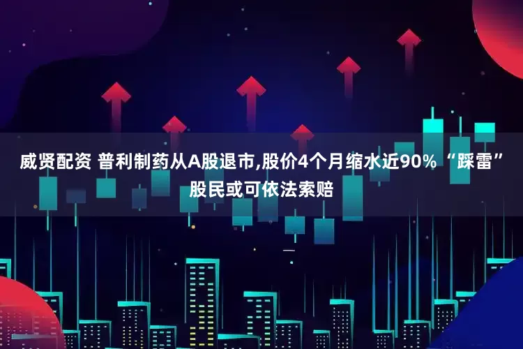 威贤配资 普利制药从A股退市,股价4个月缩水近90% “踩雷”股民或可依法索赔
