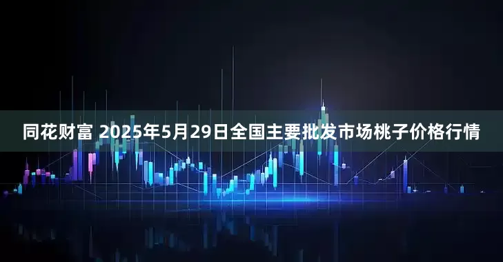 同花财富 2025年5月29日全国主要批发市场桃子价格行情