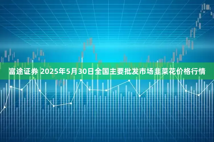 富途证券 2025年5月30日全国主要批发市场韭菜花价格行情