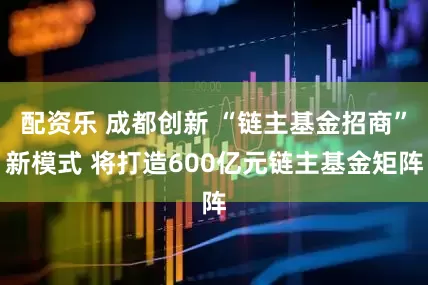 配资乐 成都创新 “链主基金招商”新模式 将打造600亿元链主基金矩阵