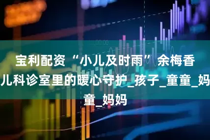 宝利配资 “小儿及时雨” 余梅香：儿科诊室里的暖心守护_孩子_童童_妈妈