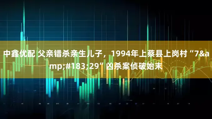 中鑫优配 父亲错杀亲生儿子，1994年上蔡县上岗村“7&#183;29”凶杀案侦破始末