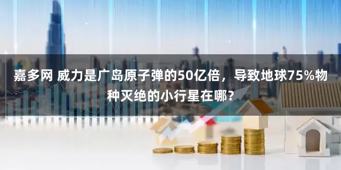 嘉多网 威力是广岛原子弹的50亿倍，导致地球75%物种灭绝的小行星在哪？