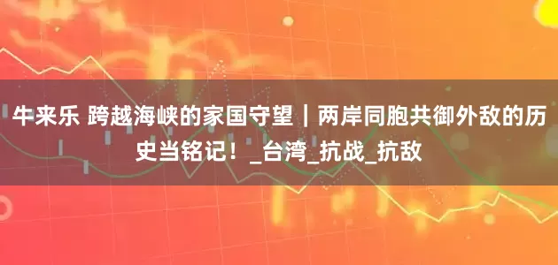 牛来乐 跨越海峡的家国守望｜两岸同胞共御外敌的历史当铭记！_台湾_抗战_抗敌