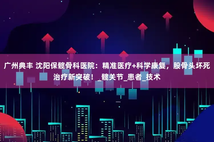 广州典丰 沈阳保髋骨科医院：精准医疗+科学康复，股骨头坏死治疗新突破！_髋关节_患者_技术