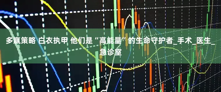 多赢策略 白衣执甲 他们是“高能量”的生命守护者_手术_医生_急诊室