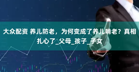 大众配资 养儿防老，为何变成了养儿啃老？真相扎心了_父母_孩子_子女