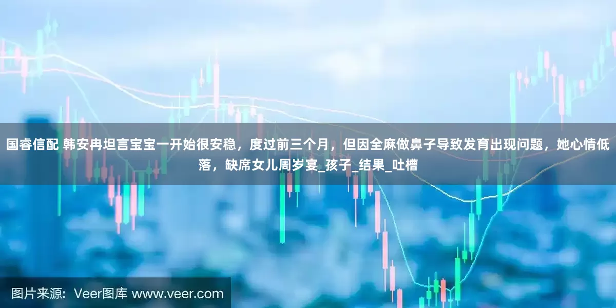 国睿信配 韩安冉坦言宝宝一开始很安稳，度过前三个月，但因全麻做鼻子导致发育出现问题，她心情低落，缺席女儿周岁宴_孩子_结果_吐槽