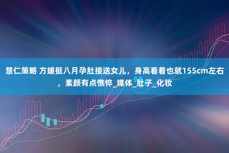 慧仁策略 方媛挺八月孕肚接送女儿，身高看着也就155cm左右，素颜有点憔悴_媒体_肚子_化妆