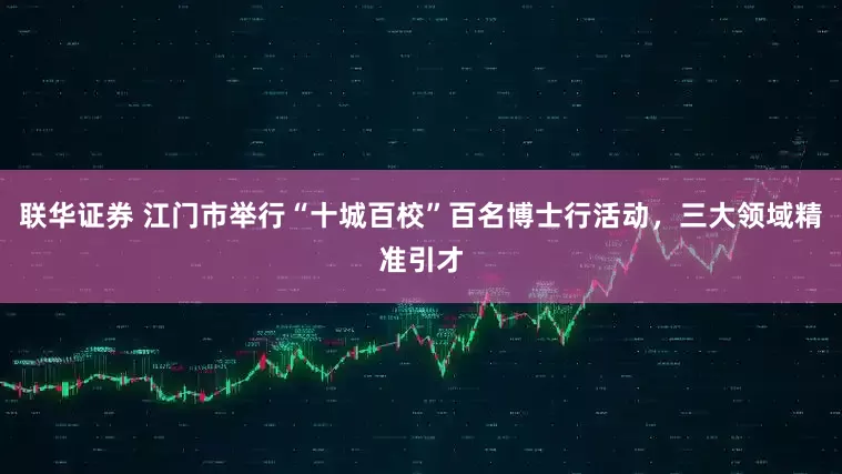联华证券 江门市举行“十城百校”百名博士行活动，三大领域精准引才