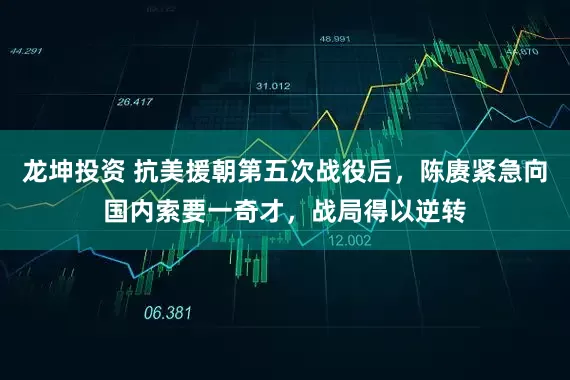 龙坤投资 抗美援朝第五次战役后，陈赓紧急向国内索要一奇才，战局得以逆转