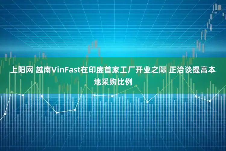 上阳网 越南VinFast在印度首家工厂开业之际 正洽谈提高本地采购比例