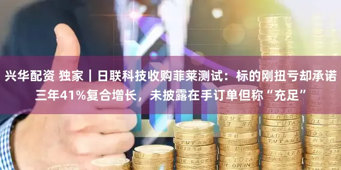 兴华配资 独家｜日联科技收购菲莱测试：标的刚扭亏却承诺三年41%复合增长，未披露在手订单但称“充足”