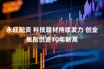 永旺配资 科技题材持续发力 创业板指创逾10年新高